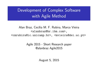 Development of Complex Software
with Agile Method
Alan Braz, Cec´ılia M. F. Rubira, Marco Vieira
<alanbraz@br.ibm.com>,
<cmrubira@ic.unicamp.br>, <mvieira@dei.uc.pt>
Agile 2015 - Short Research paper
@alanbraz Agile2015
August 5, 2015
 