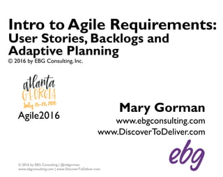 1
© 2016 by EBG Consulting | @mbgorman
www.ebgconsulting.com | www.DiscoverToDeliver.com
Intro to Agile Requirements:
User Stories, Backlogs and
Adaptive Planning
© 2016 by EBG Consulting, Inc.
Mary Gorman
www.ebgconsulting.com
www.DiscoverToDeliver.com
Agile2016
 