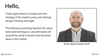 Hello,
I help organizations visualize and test
strategy in the market using Lean Startup,
Design Thinking and Agile.
The following workshop teaches the same
tools and techniques I use with teams all
around the world to launch new business
ideas in the market.
David J Bland, Founder & CEO
@davidjbland
 