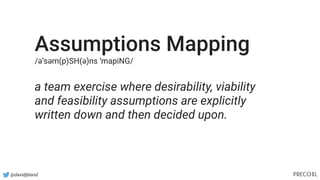 @davidjbland
Assumptions Mapping
/əˈsəm(p)SH(ə)ns ˈmapiNG/
a team exercise where desirability, viability
and feasibility assumptions are explicitly
written down and then decided upon.
 