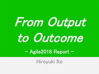 Hiroyuki Ito
From Output
to Outcome
- Agile2018 Report -
 