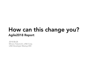How can this change you?
Agile2018 Report
2018-08-28
Minoru Yokomichi, LINE Corp.
LINE Developer Meetup #44
 