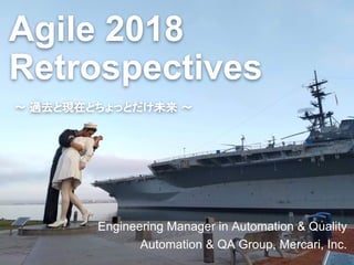 Agile 2018
Retrospectives
Engineering Manager in Automation & Quality
Automation & QA Group, Mercari, Inc.
〜 過去と現在とちょっとだけ未来 〜
 