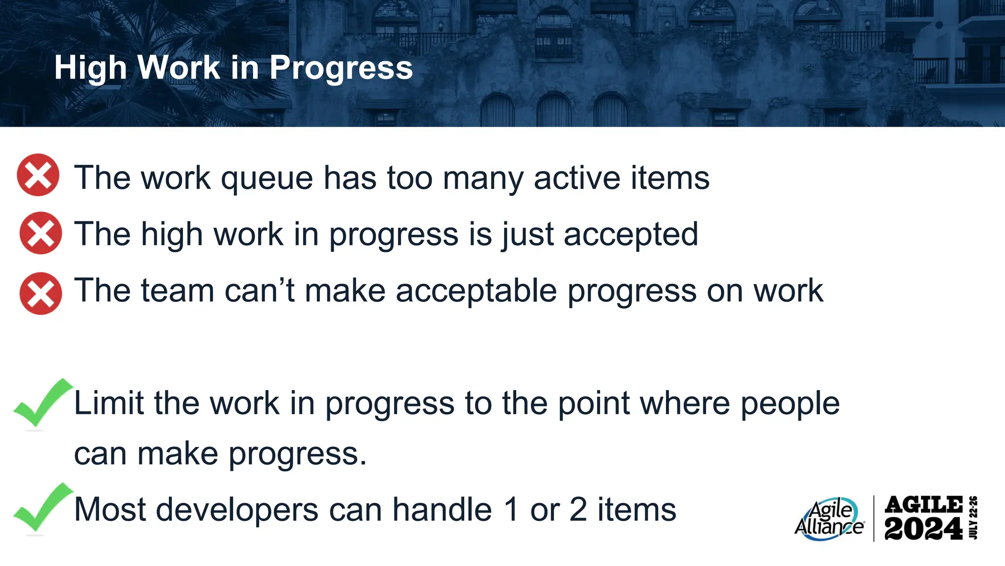 High Work in Progress The work queue has too many active items The high work in progress is just accepted The team can’t make acceptable progress on work Limit the work in progress to the point where people can make progress. Most developers can handle 1 or 2 items 