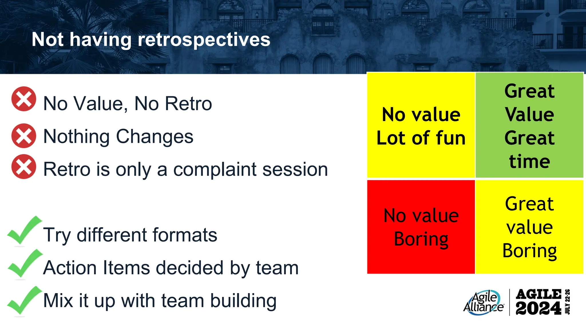 Not having retrospectives No Value, No Retro Nothing Changes Retro is only a complaint session Try different formats Action Items decided by team Mix it up with team building No value Lot of fun Great Value Great time No value Boring Great value Boring 