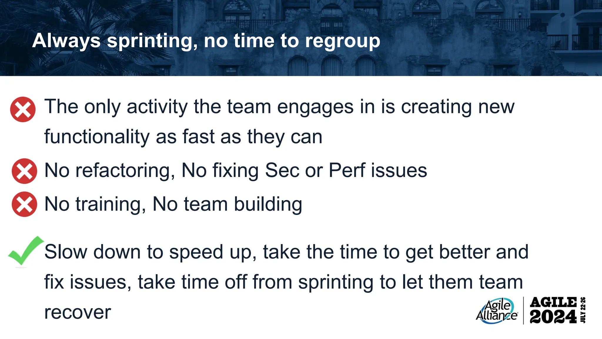 Always sprinting, no time to regroup The only activity the team engages in is creating new functionality as fast as they can No refactoring, No fixing Sec or Perf issues No training, No team building Slow down to speed up, take the time to get better and fix issues, take time off from sprinting to let them team recover 