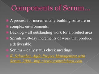 A process for incrementally building software in
 complex environments.
 Backlog – all outstanding work for a product area
 Sprints – 30-day increments of work that produce
a deliverable
 Scrums – daily status check meetings
 K. Schwaber, Agile Project Management with
Scrum, 2004. http://www.controlchaos.com


 