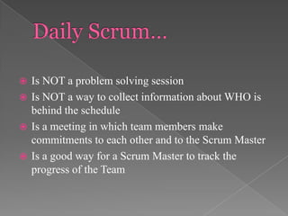Is NOT a problem solving session
 Is NOT a way to collect information about WHO is
behind the schedule
 Is a meeting in which team members make
commitments to each other and to the Scrum Master
 Is a good way for a Scrum Master to track the
progress of the Team


 