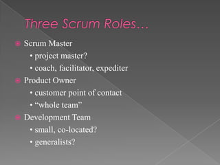 Scrum Master
• project master?
• coach, facilitator, expediter
 Product Owner
• customer point of contact
• “whole team”
 Development Team
• small, co-located?
• generalists?


 