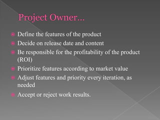 







Define the features of the product
Decide on release date and content
Be responsible for the profitability of the product
(ROI)
Prioritize features according to market value
Adjust features and priority every iteration, as
needed
Accept or reject work results.

 