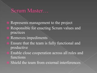 Represents management to the project
 Responsible for enacting Scrum values and
practices
 Removes impediments
 Ensure that the team is fully functional and
productive
 Enable close cooperation across all roles and
functions
 Shield the team from external interferences


 