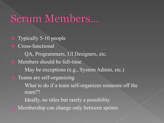 








Typically 5-10 people
Cross-functional
› QA, Programmers, UI Designers, etc.
Members should be full-time
› May be exceptions (e.g., System Admin, etc.)
Teams are self-organizing
› What to do if a team self-organizes someone off the
team??
› Ideally, no titles but rarely a possibility
Membership can change only between sprints

 