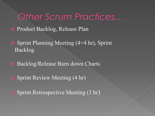 


Product Backlog, Release Plan
Sprint Planning Meeting (4+4 hr), Sprint
Backlog



Backlog/Release Burn down Charts



Sprint Review Meeting (4 hr)



Sprint Retrospective Meeting (3 hr)

 