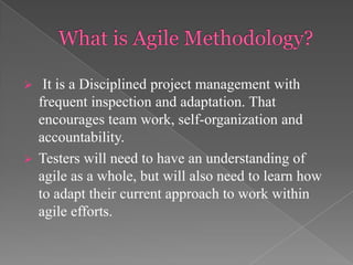 



It is a Disciplined project management with
frequent inspection and adaptation. That
encourages team work, self-organization and
accountability.
Testers will need to have an understanding of
agile as a whole, but will also need to learn how
to adapt their current approach to work within
agile efforts.

 