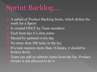 








A subset of Product Backlog Items, which define the
work for a Sprint
Is created ONLY by Team members
Each Item has it’s own status
Should be updated every day
No more than 300 tasks in the list
If a task requires more than 16 hours, it should be
broken down
Team can add or subtract items from the list. Product
Owner is not allowed to do it

 