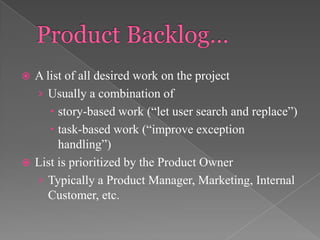 A list of all desired work on the project
› Usually a combination of
 story-based work (“let user search and replace”)
 task-based work (“improve exception
handling”)
 List is prioritized by the Product Owner
› Typically a Product Manager, Marketing, Internal
Customer, etc.


 
