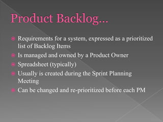 





Requirements for a system, expressed as a prioritized
list of Backlog Items
Is managed and owned by a Product Owner
Spreadsheet (typically)
Usually is created during the Sprint Planning
Meeting
Can be changed and re-prioritized before each PM

 