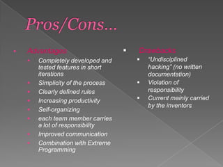 

Advantages










Completely developed and
tested features in short
iterations
Simplicity of the process
Clearly defined rules
Increasing productivity
Self-organizing
each team member carries
a lot of responsibility
Improved communication
Combination with Extreme
Programming



Drawbacks





“Undisciplined
hacking” (no written
documentation)
Violation of
responsibility
Current mainly carried
by the inventors

 