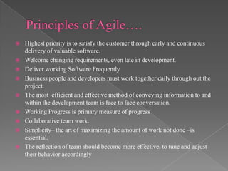 










Highest priority is to satisfy the customer through early and continuous
delivery of valuable software.
Welcome changing requirements, even late in development.
Deliver working Software Frequently
Business people and developers must work together daily through out the
project.
The most efficient and effective method of conveying information to and
within the development team is face to face conversation.
Working Progress is primary measure of progress
Collaborative team work.
Simplicity– the art of maximizing the amount of work not done –is
essential.
The reflection of team should become more effective, to tune and adjust
their behavior accordingly

 