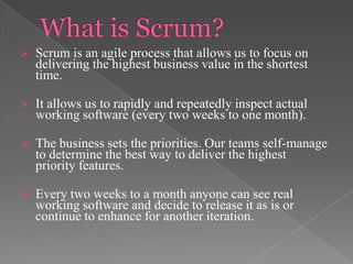 

Scrum is an agile process that allows us to focus on
delivering the highest business value in the shortest
time.



It allows us to rapidly and repeatedly inspect actual
working software (every two weeks to one month).



The business sets the priorities. Our teams self-manage
to determine the best way to deliver the highest
priority features.



Every two weeks to a month anyone can see real
working software and decide to release it as is or
continue to enhance for another iteration.

 