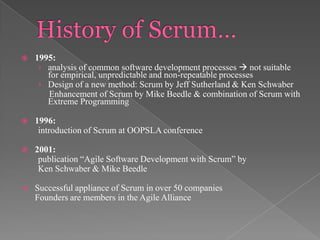 

1995:
› analysis of common software development processes  not suitable
for empirical, unpredictable and non-repeatable processes
› Design of a new method: Scrum by Jeff Sutherland & Ken Schwaber
Enhancement of Scrum by Mike Beedle & combination of Scrum with
Extreme Programming



1996:
introduction of Scrum at OOPSLA conference



2001:
publication “Agile Software Development with Scrum” by
Ken Schwaber & Mike Beedle



Successful appliance of Scrum in over 50 companies
Founders are members in the Agile Alliance

 