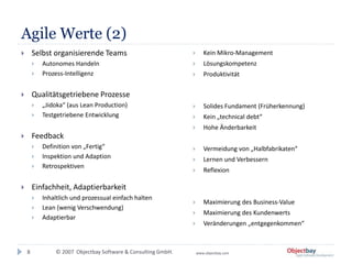 © 2007 Objectbay Software & Consulting GmbH. www.objectbay.com
Agile Werte (2)
8
 Selbst organisierende Teams
 Autonomes Handeln
 Prozess-Intelligenz
 Qualitätsgetriebene Prozesse
 „Jidoka“ (aus Lean Production)
 Testgetriebene Entwicklung
 Feedback
 Definition von „Fertig“
 Inspektion und Adaption
 Retrospektiven
 Einfachheit, Adaptierbarkeit
 Inhaltlich und prozessual einfach halten
 Lean (wenig Verschwendung)
 Adaptierbar
 Kein Mikro-Management
 Lösungskompetenz
 Produktivität
 Solides Fundament (Früherkennung)
 Kein „technical debt“
 Hohe Änderbarkeit
 Vermeidung von „Halbfabrikaten“
 Lernen und Verbessern
 Reflexion
 Maximierung des Business-Value
 Maximierung des Kundenwerts
 Veränderungen „entgegenkommen“
 