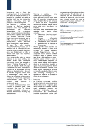 Juntamente com o facto das                                                             consequências e fomenta o continuo
mudanças terem de ser consideradas            Training     e    coaching    –    uma   melhoramento. E tudo isto com o
num todo em relação à estrutura da            combinação que vale a pena               objectivo de dar oportunidade às
organização e focando para além do            Como descrever o significar ser ágil é   pessoas e acima de tudo coragem
coaching ágil nos tão conhecidos              não só aprender procedimentos,           para reflexão pessoal, de modo a
factores intrínsecos, como por                como também olhá-los em contexto         que a mudança possa acontecer – no
exemplo a cultura da empresa                  e acima de tudo compreender              nosso caso a mudança ágil.
Um exemplo : Tomamos uma                      também os cenários, porque vale a
empresa no Start-up, aspirando                pena esta nova abordagem ao              Referências
tornar-se numa boa situação de                trabalho.
encomendas          em       constante       Um treino serve normalmente para         [tel]
prosperidade.      Este    crescimento        assinalar     mais     quatro    novos   http://www.telekom.com/dtag7cms7cont
                                                                                       ent/dt/de/1037992
causa um aumento de complexidade,             aspectos:
consequência: aparece de surpresa.                   estabelecer uma “linguagem”
                                                                                       [MuT1]
Esta surpresa procura-se contra-                      comum                            http://www.scrumalliance.org/articles/98-
atacar com novas estruturas, que na                  fornecer            informação   coaching-scrum-teams
volta aumenta a complexidade. A                       profissional de plano de fundo
consequência:      novas     estruturas              compreender novos conceitos      [MuT2]
serão introduzidas e por aí adiante.                 aprendizagem de técnicas e       http://www.agile42.com/en/blog/2009/10
O     que     fica    pelo     caminho                ferramentas                      /19/team-spirit-scrum/
frequentemente no processo, são as           Mesmo quando estes aspectos são
pessoas que se candidataram para              observados durante o treino num
começar numa companhia Start-up e             contexto de pratica relevante,
para isso trabalharam e não se                contudo frequentemente não se
sentem bem após esta repentina                adequada, para o aprendiz também
reestruturação.                               conseguir fazer o trabalho diário.
Para compreender estes e outros               Aqui surge a ágil coaching em jogo.
factores e os seus efeitos, são              Coaching ajuda a levar a cabo o
criadas muito boas simulações                 novo conhecimento adquirido do
interactivas, como por exemplo o              treino para a prática. Bom coaching
System Thinking ChallengeTM do                ajusta-se ao contexto e situação e
agile42. O objectivo desta simulação          apoia nisso pessoas/equipas. Definir
é sobreviver ao efeito sistemático e          algumas ferramentas e regras, com
experienciar a necessidade de uma             essas ajudas consegue-se alcançar
cadeia de abastecimento e da rede             um objectivo conjunto. Através desse
de trabalho integrada . Deste modo            „role modeling‟ consegue-se a
é demonstrado, como parte do                  redução do medo e a duração do
sistema se influencia reciprocamente          efeito de aprendizagem.
e como o pensamento optimizado            
individualmente pode ficar no                Conclusão
caminho       para      optimizar     o      O Coaching apropriado modifica
pensamento geral.                             fundamentalmente o comportamento
Só quando compreendemos como                  efectivo de pessoa e equipas, para
funciona o processo geral, como               alcançar objectivos comuns. Um bom
interagem uns com os outros:                  coach estabelece segundo isso
pessoas, processos, estruturas e              diferentes ferramentas para a
decisões, funcionará a mudança ágil           transferência    de   conhecimento,
efectivamente.                                fomenta experiencias, torna claro




             3                                                                                   www.objectspektrum.de
 