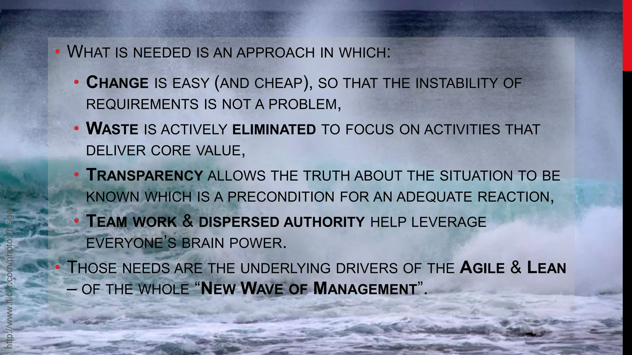 • WHAT IS NEEDED IS AN APPROACH IN WHICH:
                                          • CHANGE   IS EASY (AND CHEAP), SO THAT THE INSTABILITY OF
                                           REQUIREMENTS IS NOT A PROBLEM,
                                           • WASTE IS ACTIVELY ELIMINATED TO FOCUS ON ACTIVITIES THAT
                                             DELIVER CORE VALUE,
                                           • TRANSPARENCY ALLOWS THE TRUTH ABOUT THE SITUATION TO BE
                                             KNOWN WHICH IS A PRECONDITION FOR AN ADEQUATE REACTION,
http://www.flickr.com/photos/hisgett/




                                           • TEAM WORK & DISPERSED AUTHORITY HELP LEVERAGE
                                             EVERYONE’S BRAIN POWER.
                                        • THOSE NEEDS ARE THE UNDERLYING DRIVERS OF THE AGILE & LEAN
                                          – OF THE WHOLE “NEW WAVE OF MANAGEMENT”.
 