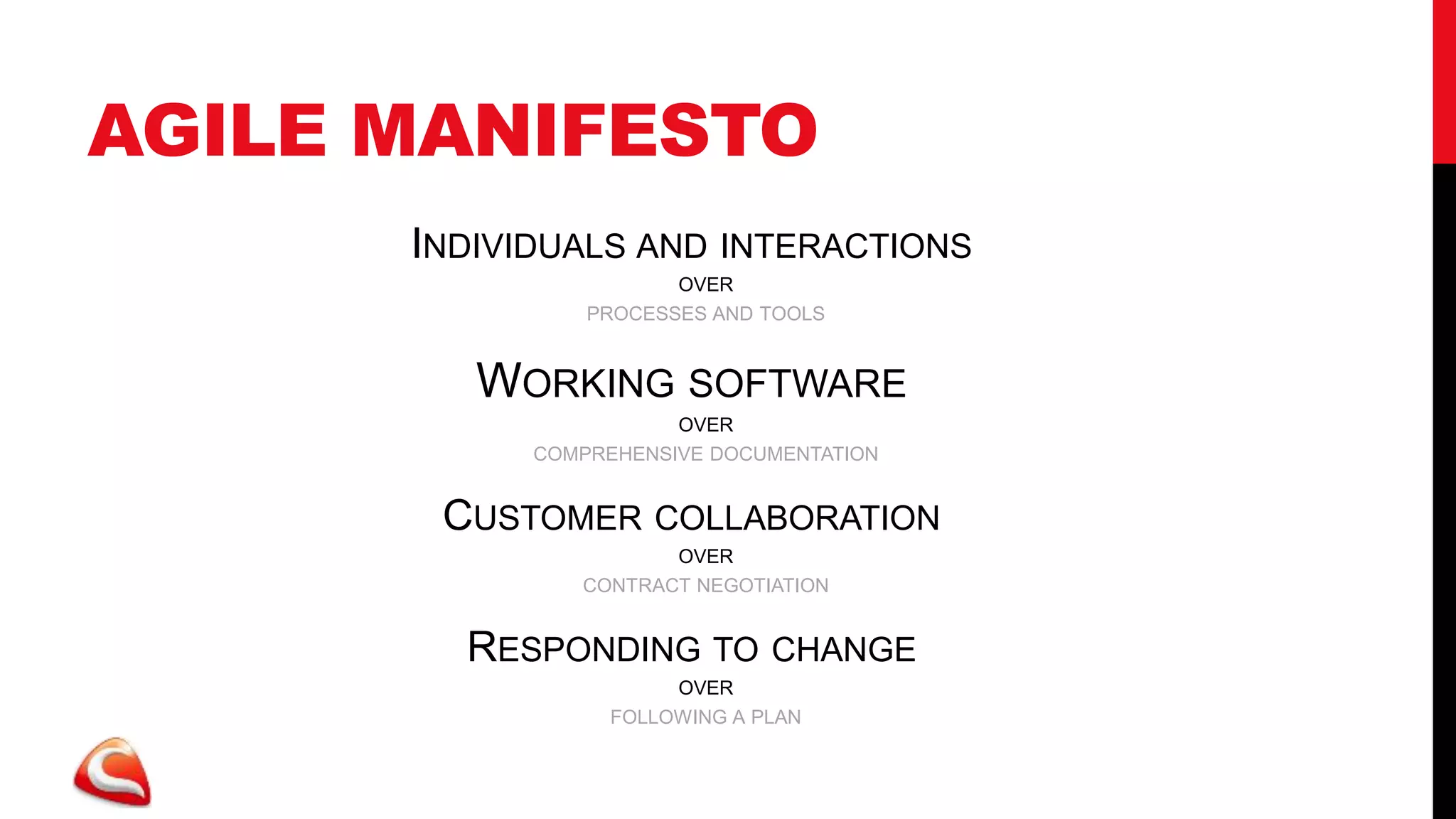 AGILE MANIFESTO
      INDIVIDUALS AND INTERACTIONS
                       OVER
                PROCESSES AND TOOLS


         WORKING SOFTWARE
                       OVER
            COMPREHENSIVE DOCUMENTATION


       CUSTOMER COLLABORATION
                      OVER
               CONTRACT NEGOTIATION


        RESPONDING TO CHANGE
                       OVER
                  FOLLOWING A PLAN
 