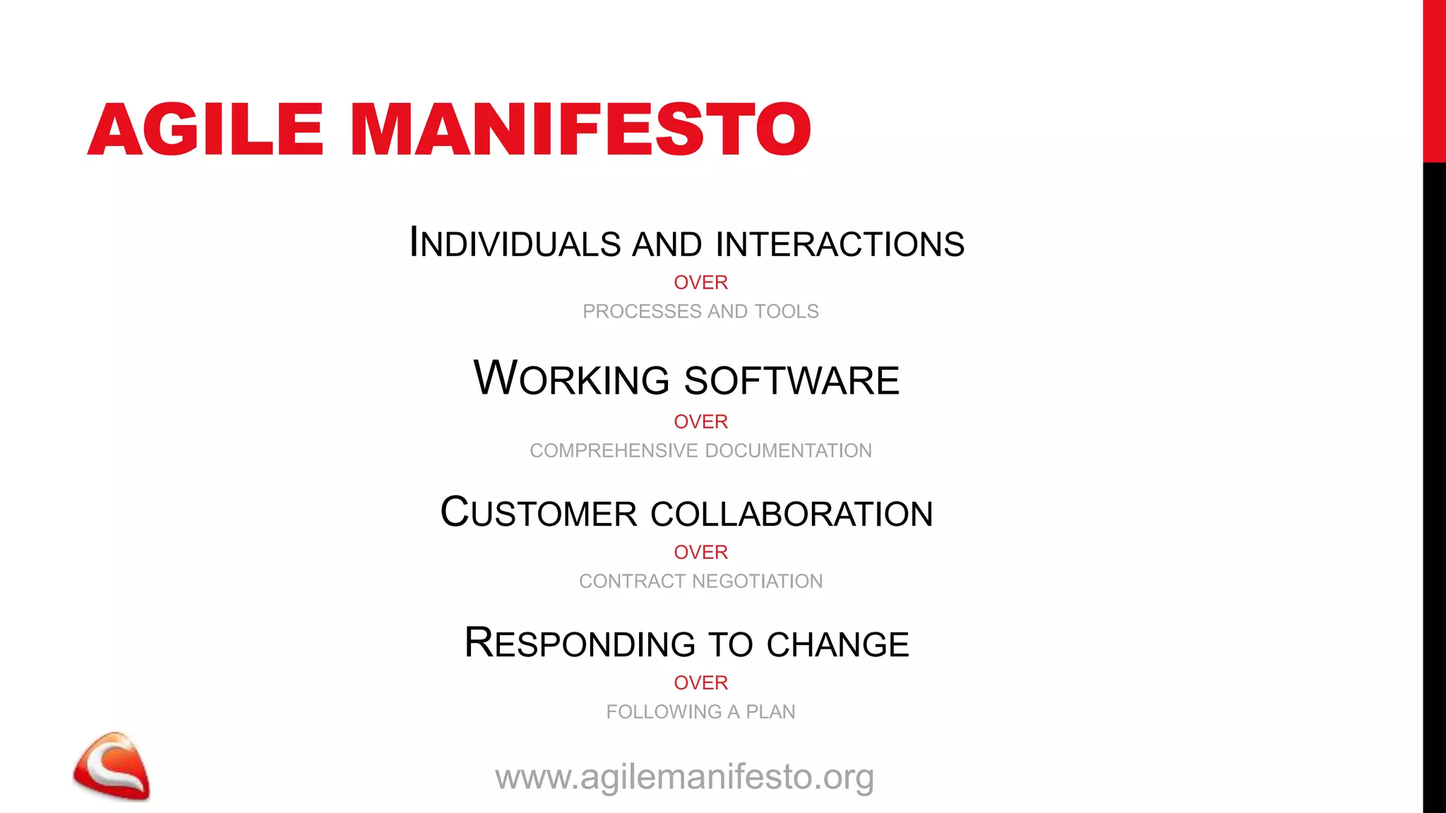 AGILE MANIFESTO
      INDIVIDUALS AND INTERACTIONS
                       OVER
                PROCESSES AND TOOLS


         WORKING SOFTWARE
                       OVER
            COMPREHENSIVE DOCUMENTATION


       CUSTOMER COLLABORATION
                      OVER
               CONTRACT NEGOTIATION


        RESPONDING TO CHANGE
                       OVER
                  FOLLOWING A PLAN


          www.agilemanifesto.org
 