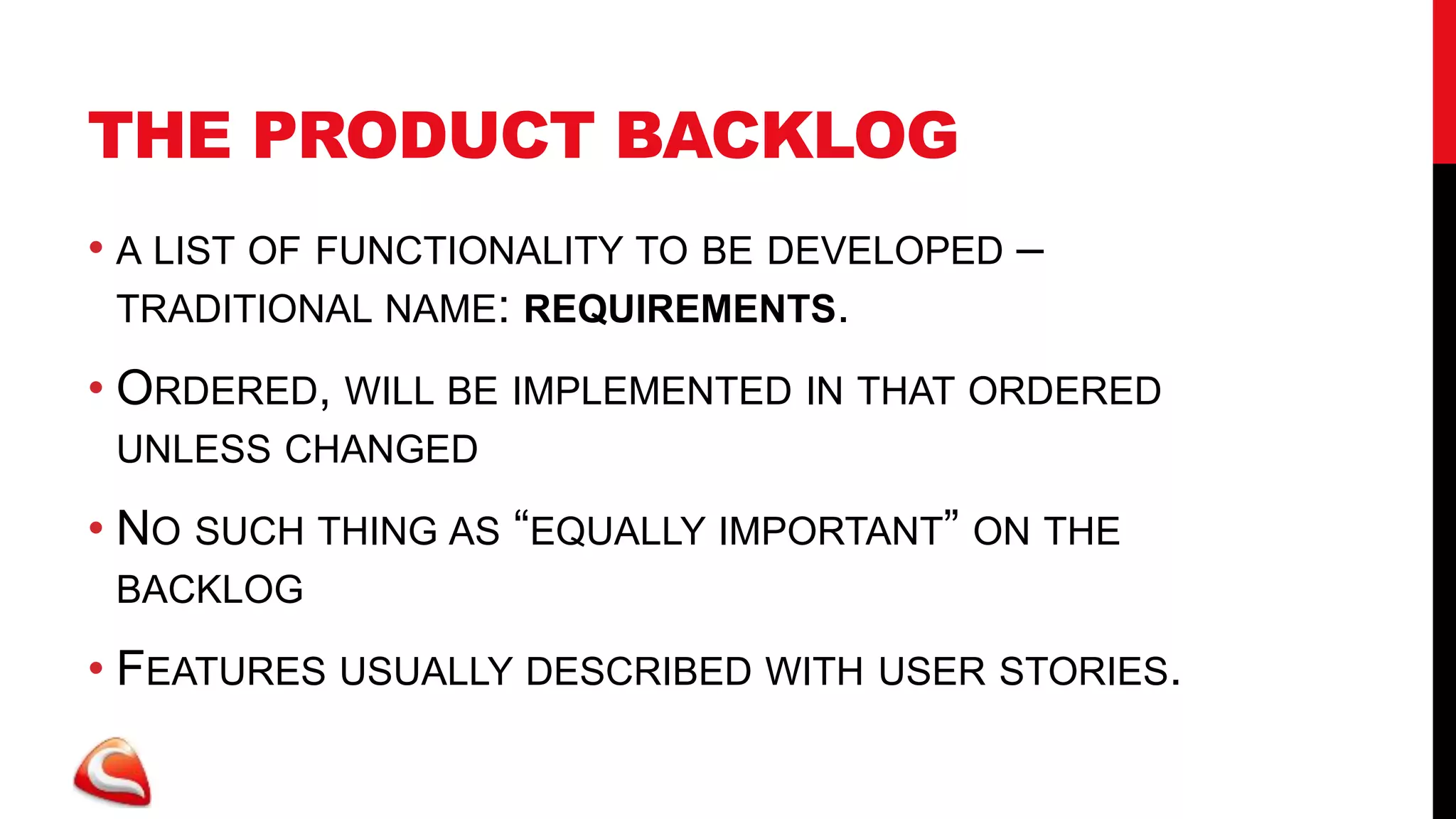 THE PRODUCT BACKLOG
• A LIST OF FUNCTIONALITY TO BE DEVELOPED –
  TRADITIONAL NAME: REQUIREMENTS.

• ORDERED, WILL BE IMPLEMENTED IN THAT ORDERED
 UNLESS CHANGED

• NO SUCH THING AS “EQUALLY IMPORTANT” ON THE
 BACKLOG

• FEATURES USUALLY DESCRIBED WITH USER STORIES.
 