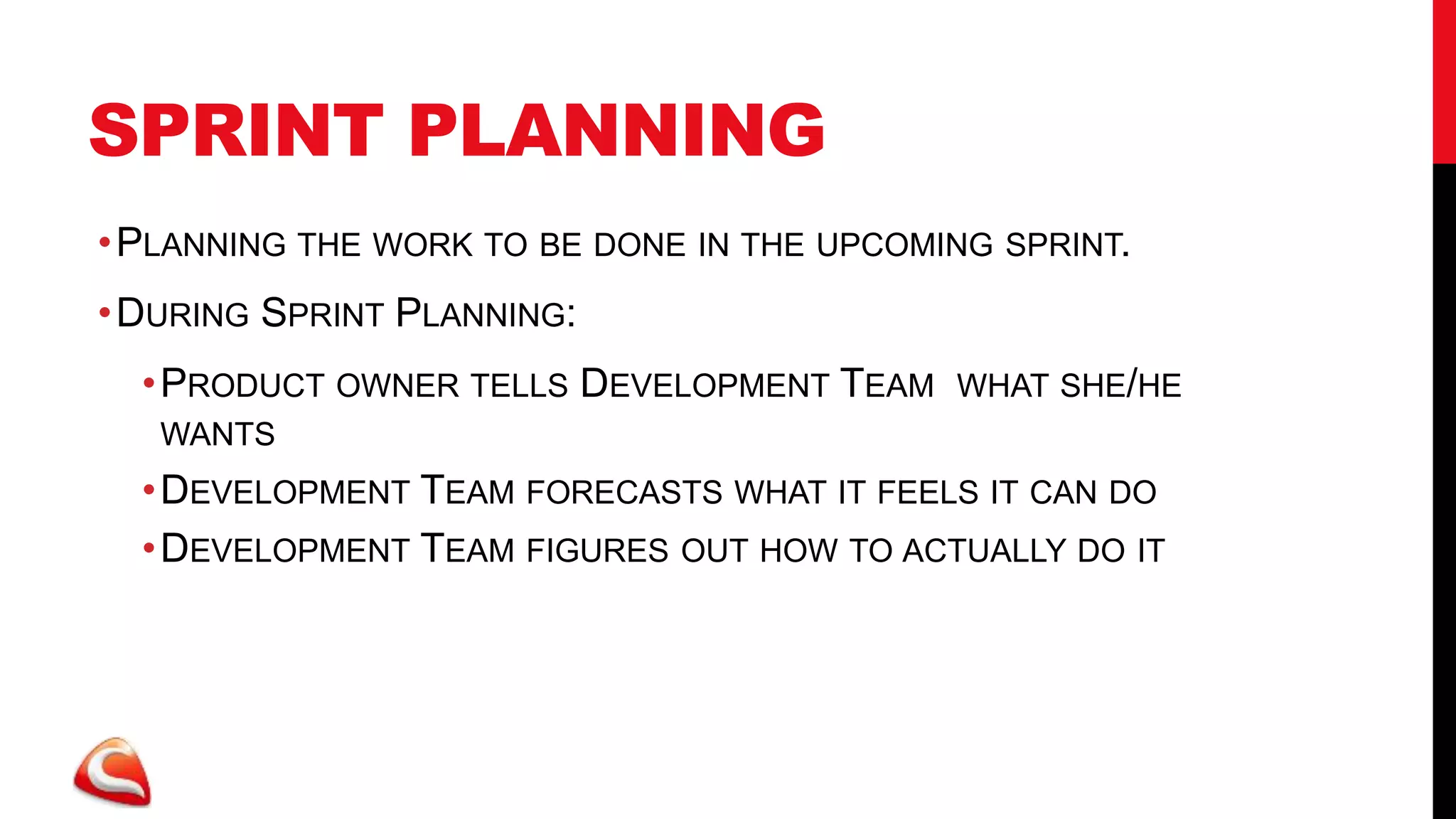 SPRINT PLANNING
• PLANNING THE WORK TO BE DONE IN THE UPCOMING SPRINT.
• DURING SPRINT PLANNING:
  • PRODUCT OWNER TELLS DEVELOPMENT TEAM    WHAT SHE/HE
   WANTS
  • DEVELOPMENT TEAM FORECASTS WHAT IT FEELS IT CAN DO
  • DEVELOPMENT TEAM FIGURES OUT HOW TO ACTUALLY DO IT
 