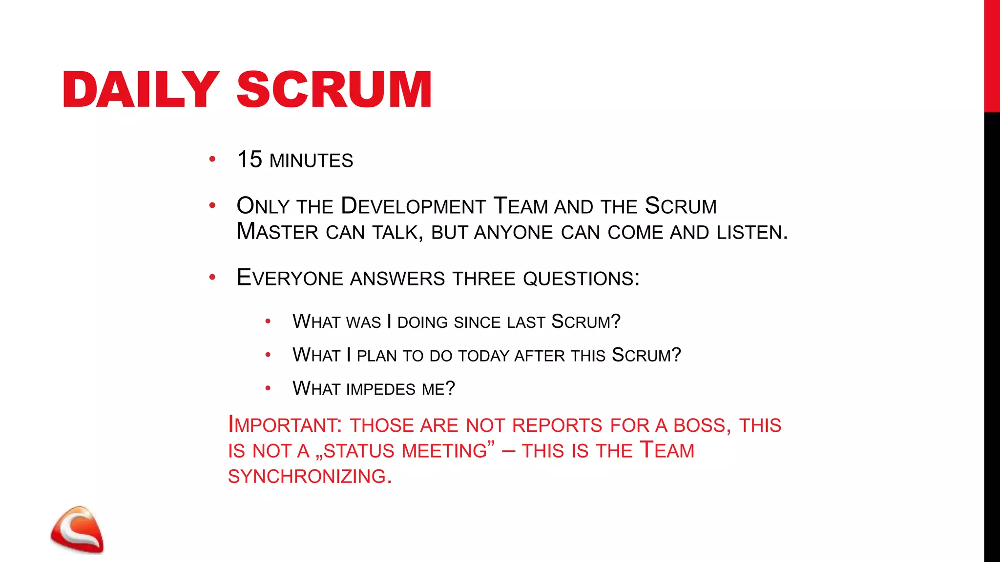 DAILY SCRUM
    • 15 MINUTES
    • ONLY THE DEVELOPMENT TEAM AND THE SCRUM
      MASTER CAN TALK, BUT ANYONE CAN COME AND LISTEN.
    • EVERYONE ANSWERS THREE QUESTIONS:
         •   WHAT WAS I DOING SINCE LAST SCRUM?
         •   WHAT I PLAN TO DO TODAY AFTER THIS SCRUM?
         •   WHAT IMPEDES   ME?

    • IMPORTANT: THOSE ARE NOT REPORTS FOR A BOSS, THIS
      IS NOT A „STATUS MEETING” – THIS IS THE TEAM
      SYNCHRONIZING.
 