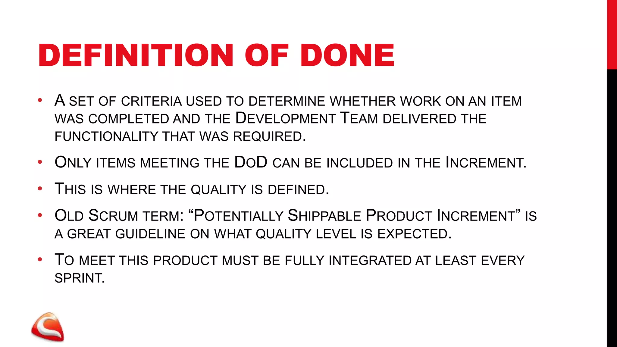 DEFINITION OF DONE
• A SET OF CRITERIA USED TO DETERMINE WHETHER WORK ON AN ITEM
  WAS COMPLETED AND THE DEVELOPMENT TEAM DELIVERED THE
  FUNCTIONALITY THAT WAS REQUIRED.

• ONLY ITEMS MEETING THE DOD CAN BE INCLUDED IN THE INCREMENT.
• THIS IS WHERE THE QUALITY IS DEFINED.
• OLD SCRUM TERM: “POTENTIALLY SHIPPABLE PRODUCT INCREMENT” IS
  A GREAT GUIDELINE ON WHAT QUALITY LEVEL IS EXPECTED.

• TO MEET THIS PRODUCT MUST BE FULLY INTEGRATED AT LEAST EVERY
  SPRINT.
 
