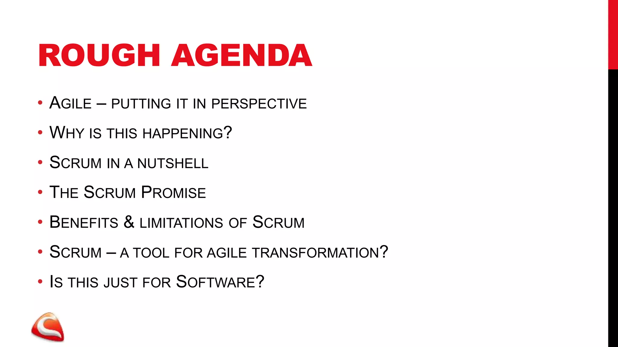 ROUGH AGENDA
• AGILE – PUTTING IT IN PERSPECTIVE
• WHY IS THIS HAPPENING?
• SCRUM IN A NUTSHELL
• THE SCRUM PROMISE
• BENEFITS & LIMITATIONS OF SCRUM
• SCRUM – A TOOL FOR AGILE TRANSFORMATION?
• IS THIS JUST FOR SOFTWARE?
 