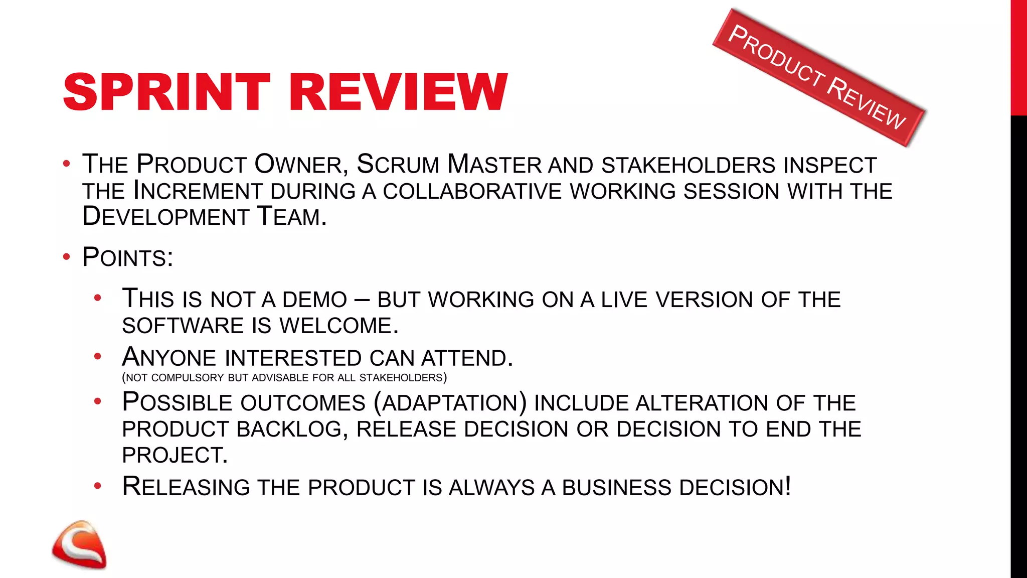 SPRINT REVIEW
• THE PRODUCT OWNER, SCRUM MASTER AND STAKEHOLDERS INSPECT
  THE INCREMENT DURING A COLLABORATIVE WORKING SESSION WITH THE
  DEVELOPMENT TEAM.
• POINTS:
  • THIS IS NOT A DEMO – BUT WORKING ON A LIVE VERSION OF THE
    SOFTWARE IS WELCOME.
  • ANYONE INTERESTED CAN ATTEND.
    (NOT COMPULSORY BUT ADVISABLE FOR ALL STAKEHOLDERS)

  • POSSIBLE OUTCOMES (ADAPTATION) INCLUDE ALTERATION OF THE
    PRODUCT BACKLOG, RELEASE DECISION OR DECISION TO END THE
    PROJECT.
  • RELEASING THE PRODUCT IS ALWAYS A BUSINESS DECISION!
 