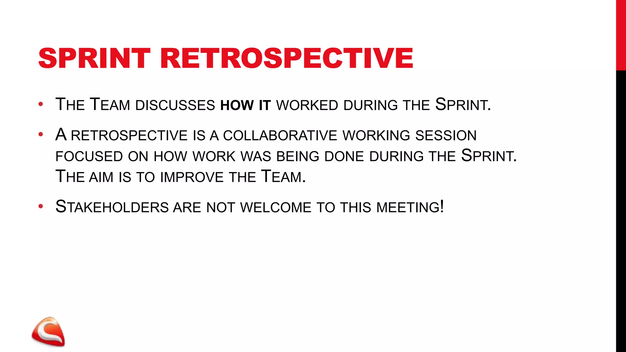 SPRINT RETROSPECTIVE
• THE TEAM DISCUSSES HOW IT WORKED DURING THE SPRINT.
• A RETROSPECTIVE IS A COLLABORATIVE WORKING SESSION
  FOCUSED ON HOW WORK WAS BEING DONE DURING THE SPRINT.
  THE AIM IS TO IMPROVE THE TEAM.
• STAKEHOLDERS ARE NOT WELCOME TO THIS MEETING!
 