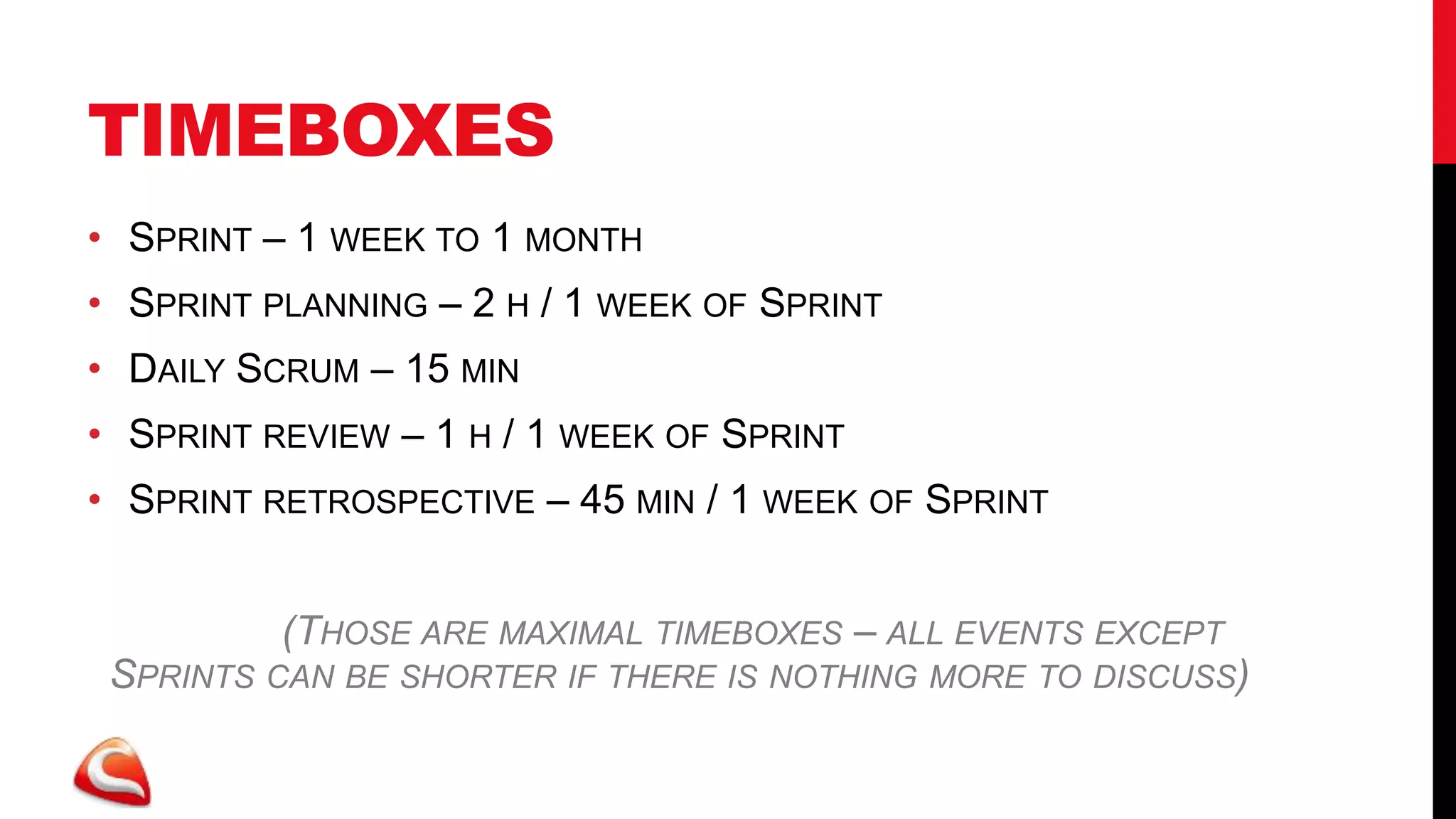 TIMEBOXES
• SPRINT – 1 WEEK TO 1 MONTH
• SPRINT PLANNING – 2 H / 1 WEEK OF SPRINT
• DAILY SCRUM – 15 MIN
• SPRINT REVIEW – 1 H / 1 WEEK OF SPRINT
• SPRINT RETROSPECTIVE – 45 MIN / 1 WEEK OF SPRINT


          (THOSE ARE MAXIMAL TIMEBOXES – ALL EVENTS EXCEPT
 SPRINTS CAN BE SHORTER IF THERE IS NOTHING MORE TO DISCUSS)
 
