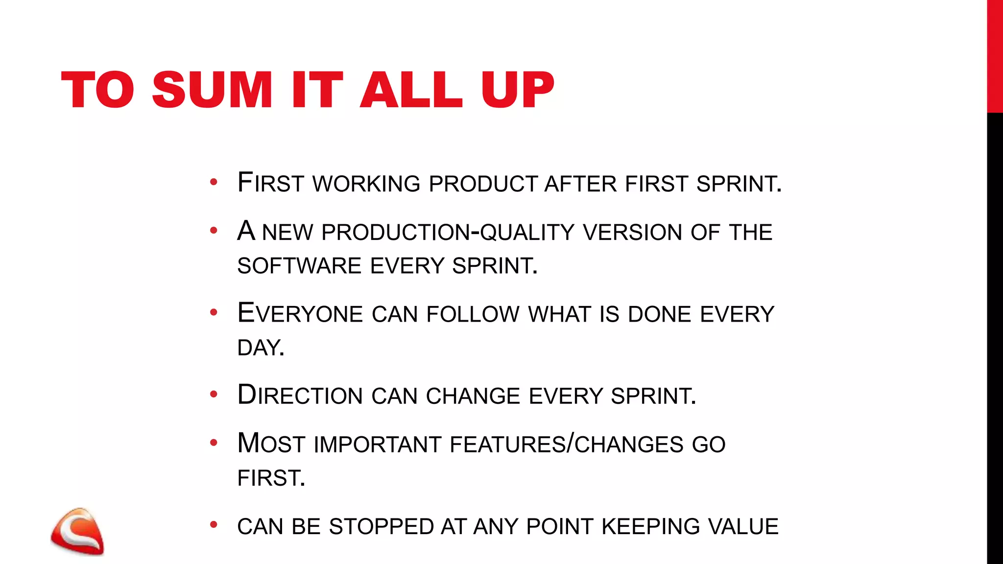 TO SUM IT ALL UP
    • FIRST WORKING PRODUCT AFTER FIRST SPRINT.
    • A NEW PRODUCTION-QUALITY VERSION OF THE
      SOFTWARE EVERY SPRINT.

    • EVERYONE CAN FOLLOW WHAT IS DONE EVERY
      DAY.

    • DIRECTION CAN CHANGE EVERY SPRINT.
    • MOST IMPORTANT FEATURES/CHANGES GO
      FIRST.

    •   CAN BE STOPPED AT ANY POINT KEEPING VALUE
 