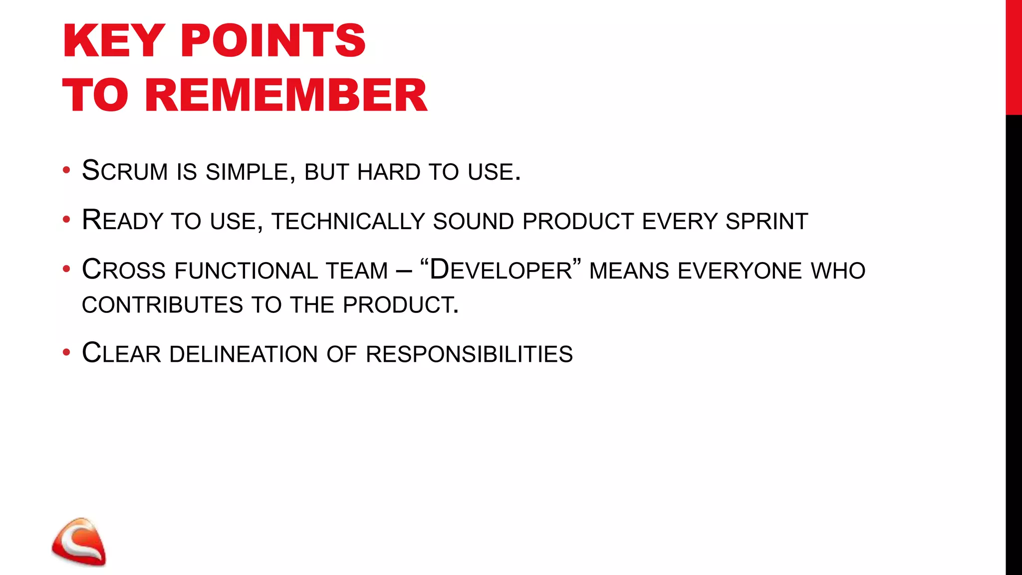 KEY POINTS
TO REMEMBER
• SCRUM IS SIMPLE, BUT HARD TO USE.
• READY TO USE, TECHNICALLY SOUND PRODUCT EVERY SPRINT
• CROSS FUNCTIONAL TEAM – “DEVELOPER” MEANS EVERYONE WHO
  CONTRIBUTES TO THE PRODUCT.

• CLEAR DELINEATION OF RESPONSIBILITIES
 