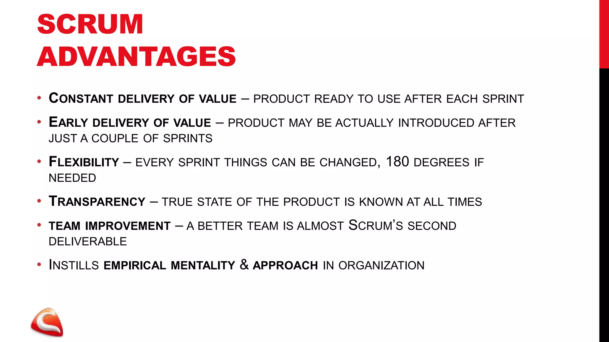 SCRUM
ADVANTAGES
• CONSTANT     DELIVERY OF VALUE   – PRODUCT READY TO USE AFTER   EACH SPRINT

• EARLY DELIVERY OF VALUE – PRODUCT MAY BE ACTUALLY INTRODUCED AFTER
    JUST A COUPLE OF SPRINTS

• FLEXIBILITY – EVERY SPRINT THINGS CAN BE CHANGED, 180 DEGREES      IF
    NEEDED

• TRANSPARENCY – TRUE STATE OF THE PRODUCT IS KNOWN AT ALL TIMES
•   TEAM IMPROVEMENT   – A BETTER TEAM IS ALMOST SCRUM’S SECOND
    DELIVERABLE

• INSTILLS   EMPIRICAL MENTALITY   & APPROACH   IN ORGANIZATION
 