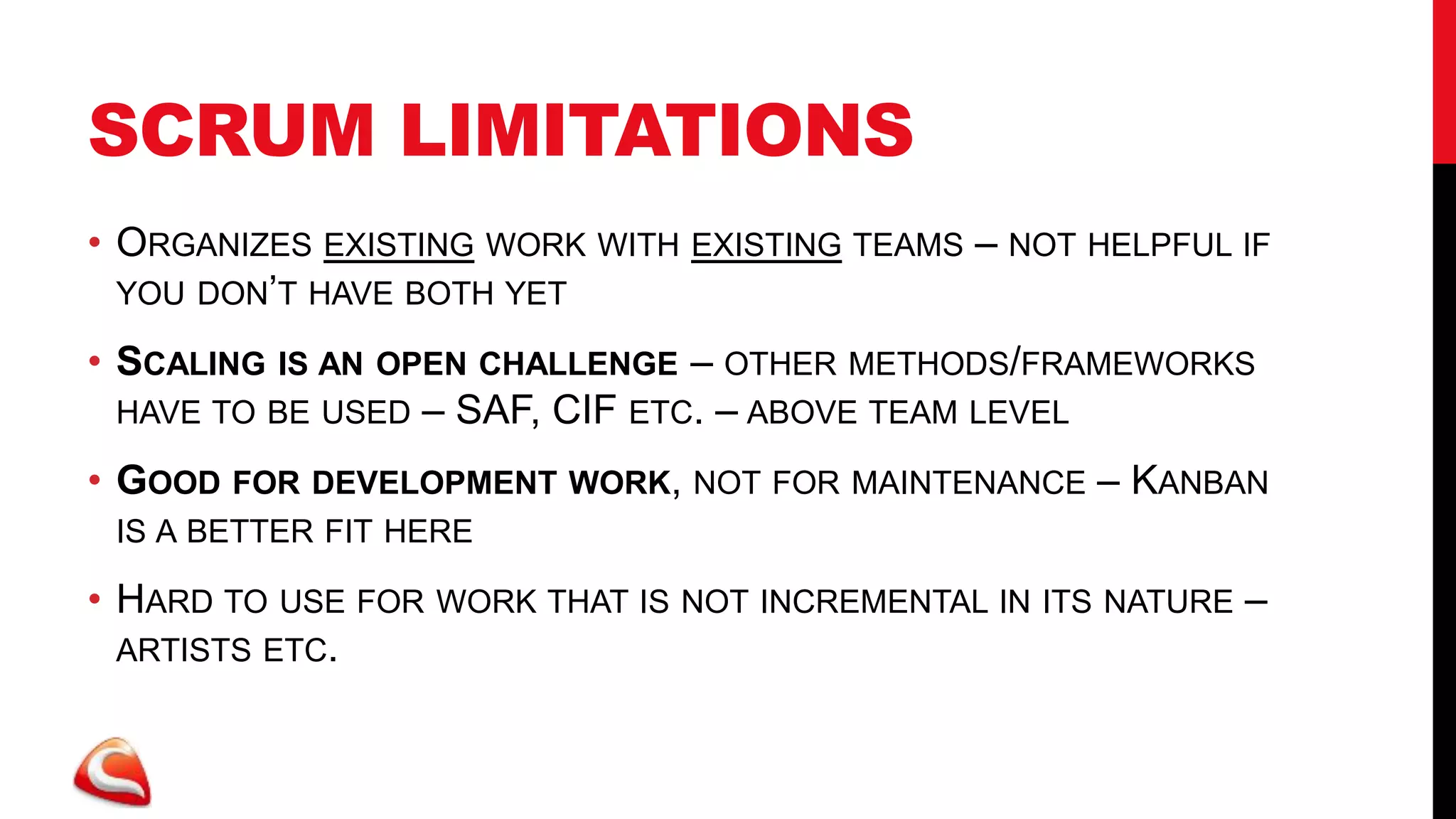 SCRUM LIMITATIONS
• ORGANIZES EXISTING WORK WITH EXISTING TEAMS – NOT HELPFUL IF
  YOU DON’T HAVE BOTH YET

• SCALING                      – OTHER METHODS/FRAMEWORKS
            IS AN OPEN CHALLENGE
 HAVE TO BE USED – SAF, CIF ETC. – ABOVE TEAM LEVEL

• GOOD FOR DEVELOPMENT WORK, NOT FOR MAINTENANCE – KANBAN
 IS A BETTER FIT HERE

• HARD TO USE FOR WORK THAT IS NOT INCREMENTAL IN ITS NATURE –
  ARTISTS ETC.
 