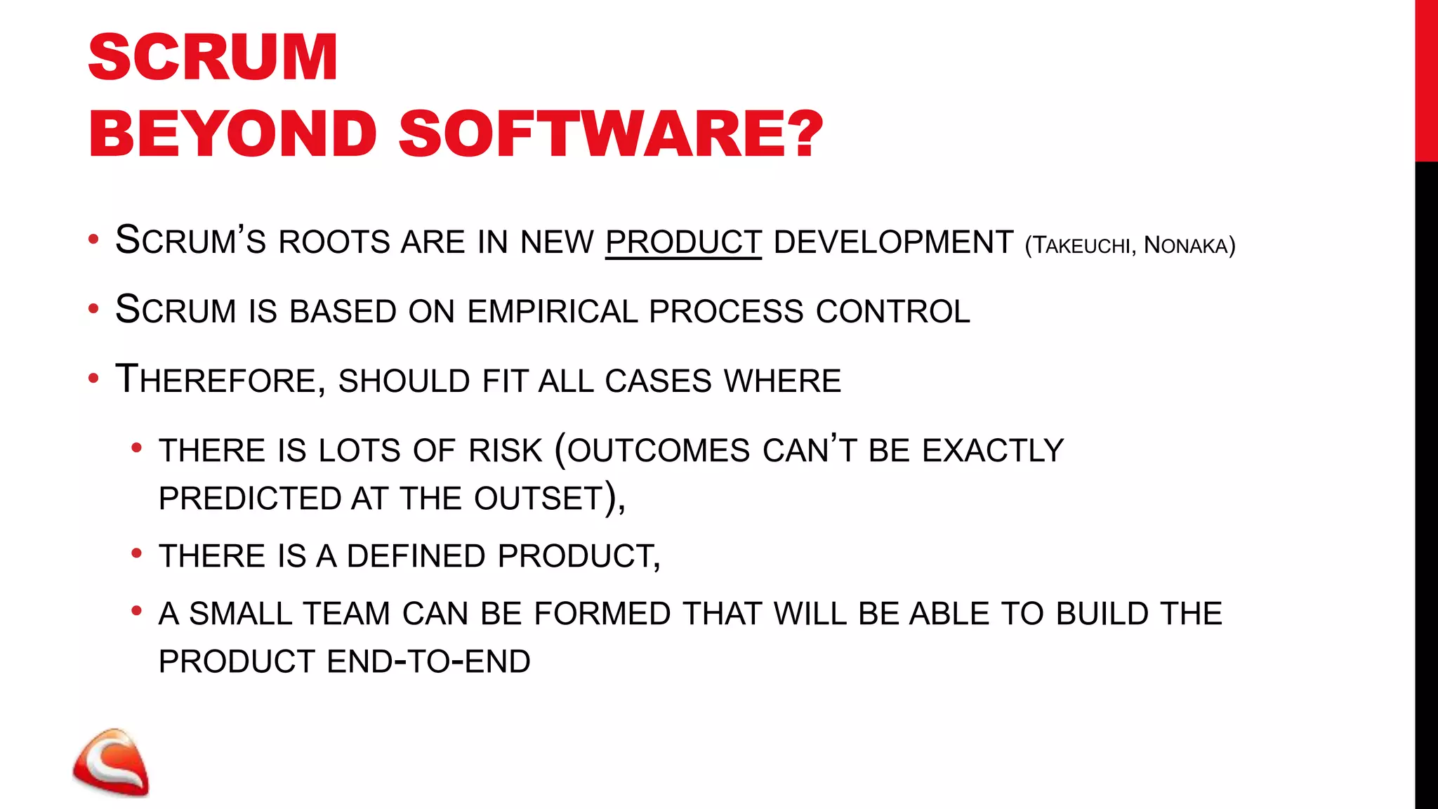 SCRUM
BEYOND SOFTWARE?
• SCRUM’S ROOTS ARE IN NEW PRODUCT DEVELOPMENT (TAKEUCHI, NONAKA)
• SCRUM IS BASED ON EMPIRICAL PROCESS CONTROL
• THEREFORE, SHOULD FIT ALL CASES WHERE
  •   THERE IS LOTS OF RISK (OUTCOMES CAN’T BE EXACTLY
      PREDICTED AT THE OUTSET),
  •   THERE IS A DEFINED PRODUCT,
  •   A SMALL TEAM CAN BE FORMED THAT WILL BE ABLE TO BUILD THE
      PRODUCT END-TO-END
 