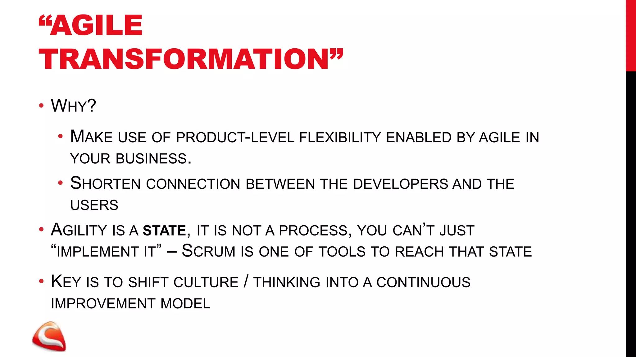 “AGILE
TRANSFORMATION”
• WHY?
  • MAKE USE OF PRODUCT-LEVEL FLEXIBILITY ENABLED BY AGILE IN
    YOUR BUSINESS.
  • SHORTEN CONNECTION BETWEEN THE DEVELOPERS AND THE
   USERS
• AGILITY IS A STATE, IT IS NOT A PROCESS, YOU CAN’T JUST
  “IMPLEMENT IT” – SCRUM IS ONE OF TOOLS TO REACH THAT STATE
• KEY IS TO SHIFT CULTURE / THINKING INTO A CONTINUOUS
 IMPROVEMENT MODEL
 