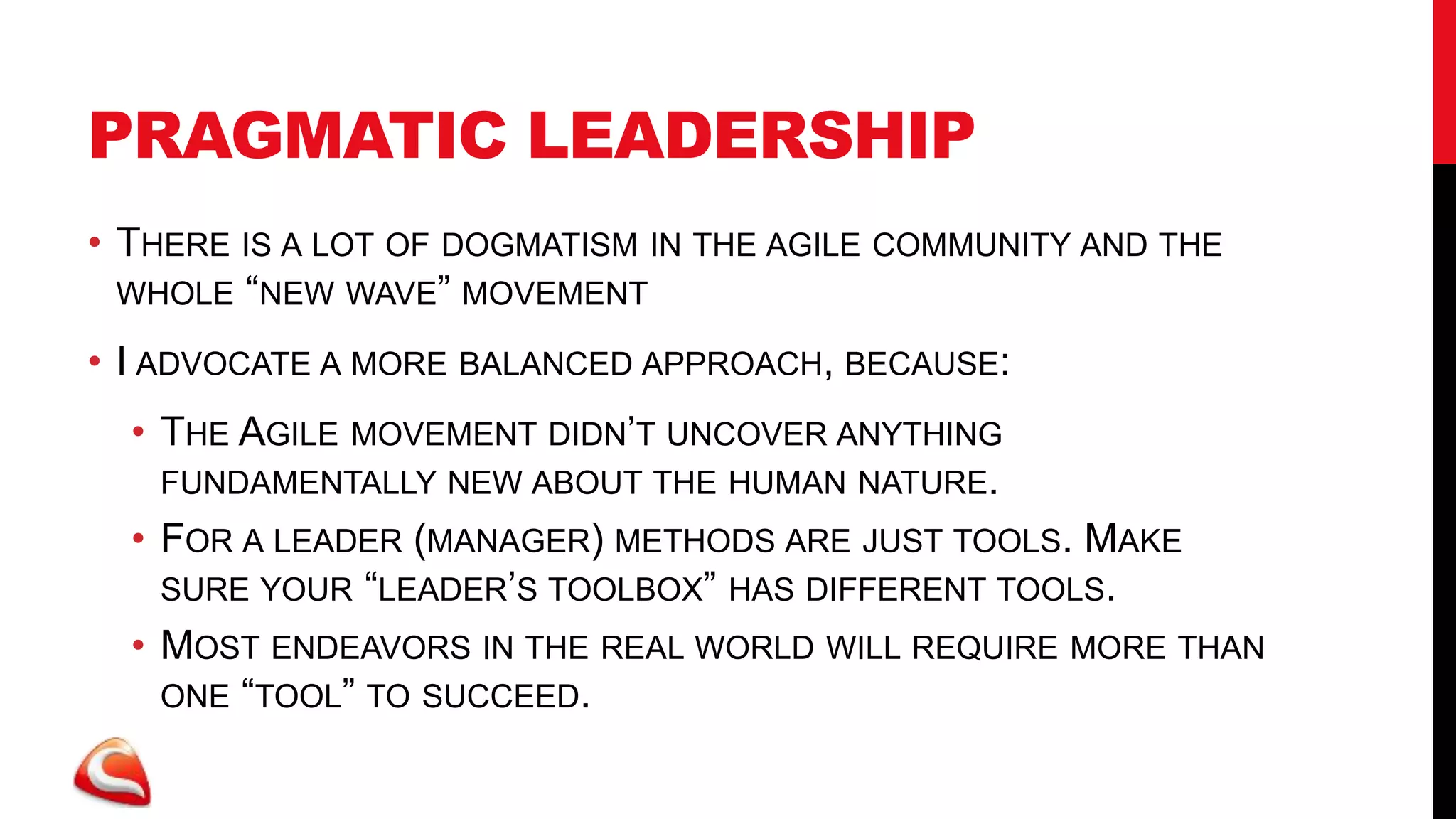 PRAGMATIC LEADERSHIP
• THERE IS A LOT OF DOGMATISM IN THE AGILE COMMUNITY AND THE
  WHOLE “NEW WAVE” MOVEMENT

• I ADVOCATE A MORE BALANCED APPROACH, BECAUSE:
  • THE AGILE MOVEMENT DIDN’T UNCOVER ANYTHING
    FUNDAMENTALLY NEW ABOUT THE HUMAN NATURE.
  • FOR A LEADER (MANAGER) METHODS ARE JUST TOOLS. MAKE
    SURE YOUR “LEADER’S TOOLBOX” HAS DIFFERENT TOOLS.
  • MOST ENDEAVORS IN THE REAL WORLD WILL REQUIRE MORE THAN
    ONE “TOOL” TO SUCCEED.
 