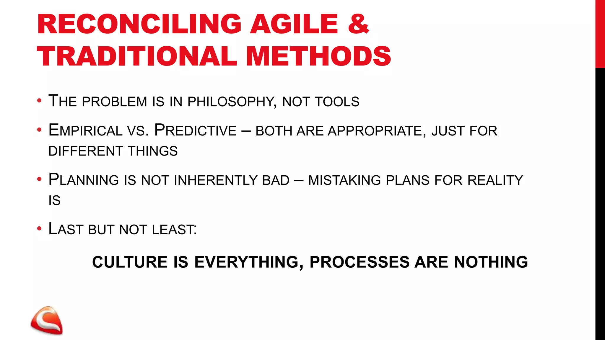 RECONCILING AGILE &
TRADITIONAL METHODS
• THE PROBLEM IS IN PHILOSOPHY, NOT TOOLS
• EMPIRICAL VS. PREDICTIVE – BOTH ARE APPROPRIATE, JUST FOR
 DIFFERENT THINGS

• PLANNING IS NOT INHERENTLY BAD – MISTAKING PLANS FOR REALITY
 IS

• LAST BUT NOT LEAST:
       CULTURE IS EVERYTHING, PROCESSES ARE NOTHING
 