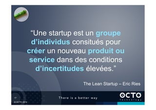 17	

© OCTO 2014
“Une startup est un groupe
d’individus consitués pour
créer un nouveau produit ou
service dans des conditions
d’incertitudes élevées.”
The Lean Startup – Eric Ries
 