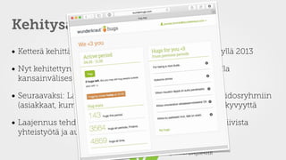  
@joonaski #Agile4HR @Agile4HR
Kehitysajatuksia
• Ketterä kehittäminen; aloitettiin Google Formsilla syksyllä 2013
• Nyt kehitettynä “oikea” verkkosovellus, toimii Wunderilla
kansainvälisesti
• Seuraavaksi: Laajennetaan toiminnallisuutta ulkoisiin sidosryhmiin
(asiakkaat, kumppanit); lisätään loistavan palautteen näkyvyyttä
• Laajennus tehdään kaksisuuntaiseksi ruokkimaan positiivista
yhteistyötä ja auttamaan markkinoinnissa
 