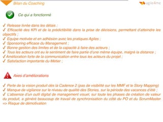 Bilan du Coaching
Ce qui a fonctionné
✓ Release livrée dans les délais ;
✓ Efﬁcacité des KPI et de la prédictibilité dans la prise de décisions, permettant d’atteindre les
objectifs ;
✓ Equipe motivée et en adhésion avec les pratiques Agiles ;
✓ Sponsoring efﬁcace du Management ;
✓ Bonne gestion des limites et de la capacité à faire des acteurs ;
✓ Tous les acteurs ont eu le sentiment de faire partie d’une même équipe, malgré la distance ;
✓Amélioration forte de la communication entre tous les acteurs du projet ;
✓ Satisfaction importante du Métier ;
✓ Perte de la vision produit dès la Cadence 2 (pas de visibilité sur les MMF et le Story Mapping)
✓ Manque de vigilance sur le niveau de qualité des Stories, sur la période des vacances d’été ;
✓ L’absence d’un outil digital de management visuel, sur toute les phases de création de valeur
du produit, a généré beaucoup de travail de synchronisation du côté du PO et du ScrumMaster
=> Risque de démotivation
Axes d’améliorations
 