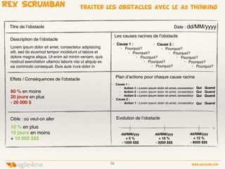 16 www.agile4me.com
4agile me
REX SCRUMBAN traiter Les obstacles avec le A3 thinking
Quand
Quand
Quand
Qui
Qui
Qui
Description de l’obstacle
Lorem ipsum dolor sit amet, consectetur adipisicing
elit, sed do eiusmod tempor incididunt ut labore et
dolore magna aliqua. Ut enim ad minim veniam, quis
nostrud exercitation ullamco laboris nisi ut aliquip ex
ea commodo consequat. Duis aute irure dolor in
Effets / Conséquences de l’obstacle
80 % en moins
20 jours en plus
- 20 000 $
Titre de l’obstacle Date : dd/MM/yyyy
Plan d’actions pour chaque cause racine
• Cause 1 :
• Action 1 : Lorem ipsum dolor sit amet, consectetur
• Action 2 : Lorem ipsum dolor sit amet, consectetur
• Action 3 : Lorem ipsum dolor sit amet, consectetur
• Cause 2 :
• Action 1 : Lorem ipsum dolor sit amet, consectetur
Cible : où veut-on aller
Les causes racines de l’obstacle
• Cause 1 :
• Pourquoi?
• Pourquoi?
• Pourquoi?
• Pourquoi?
• Pourquoi?
Evolution de l’obstacle
• Cause 2 :
• Pourquoi?
• Pourquoi?
• Pourquoi?
• Pourquoi?
• Pourquoi?
Qui Quand
10 % en plus
15 jours en moins
+ 10 000 $$$
dd/MM/yyy
+ 5 %
- 1000 $$$
dd/MM/yyy
+ 10 %
- 5000 $$$
dd/MM/yyy
+ 15 %
- 8000 $$$
 